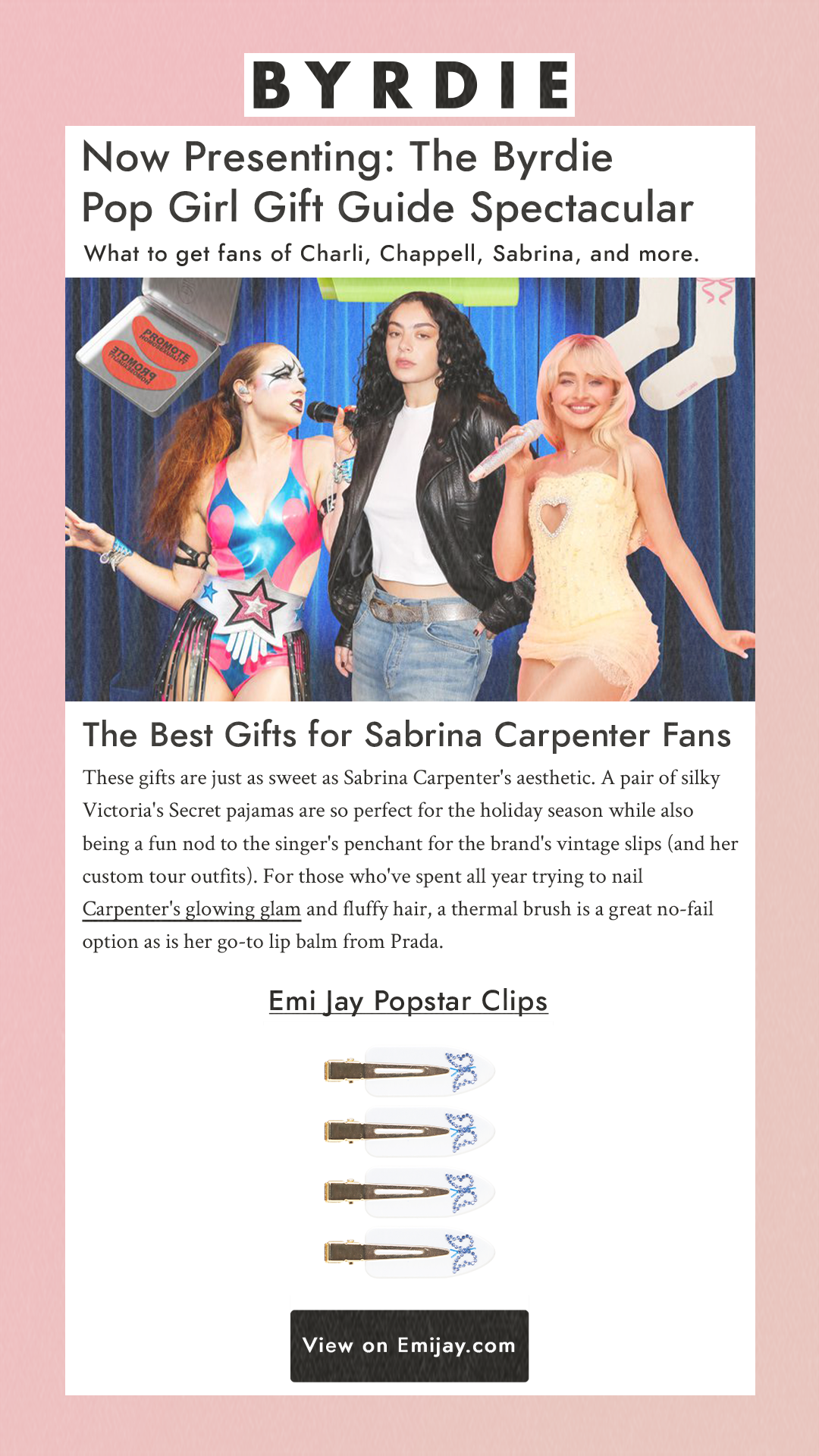 Now Presenting: The Byrdie Pop Girl Gift Guide Spectacular What to get fans of Charli, Chappell, Sabrina, and more. The Best Gifts for Sabrina Carpenter Fans These gifts are just as sweet as Sabrina Carpenter's aesthetic. A pair of silky Victoria's Secret pajamas are so perfect for the holiday season while also being a fun nod to the singer's penchant for the brand's vintage slips (and her custom tour outfits). For those who've spent all year trying to nail Carpenter's glowing glam and fluffy hair, a thermal brush is a great no-fail option as is her go-to lip balm from Prada. Emi Jay Popstar Clips View on emijay.com