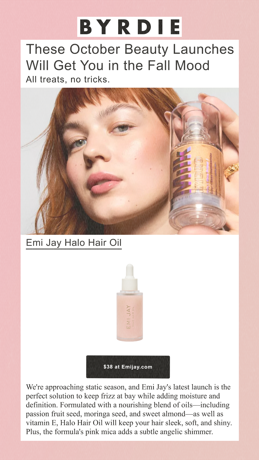 These October Beauty Launches Will Get You in the Fall Mood All treats, no tricks.   Emi Jay Halo Hair Oil Emi Jay $38 at Emijay.com We're approaching static season, and Emi Jay's latest launch is the perfect solution to keep frizz at bay while adding moisture and definition. Formulated with a nourishing blend of oils—including passion fruit seed, moringa seed, and sweet almond—as well as vitamin E, Halo Hair Oil will keep your hair sleek, soft, and shiny. Plus, the formula's pink mica adds a subtle angelic shimmer.