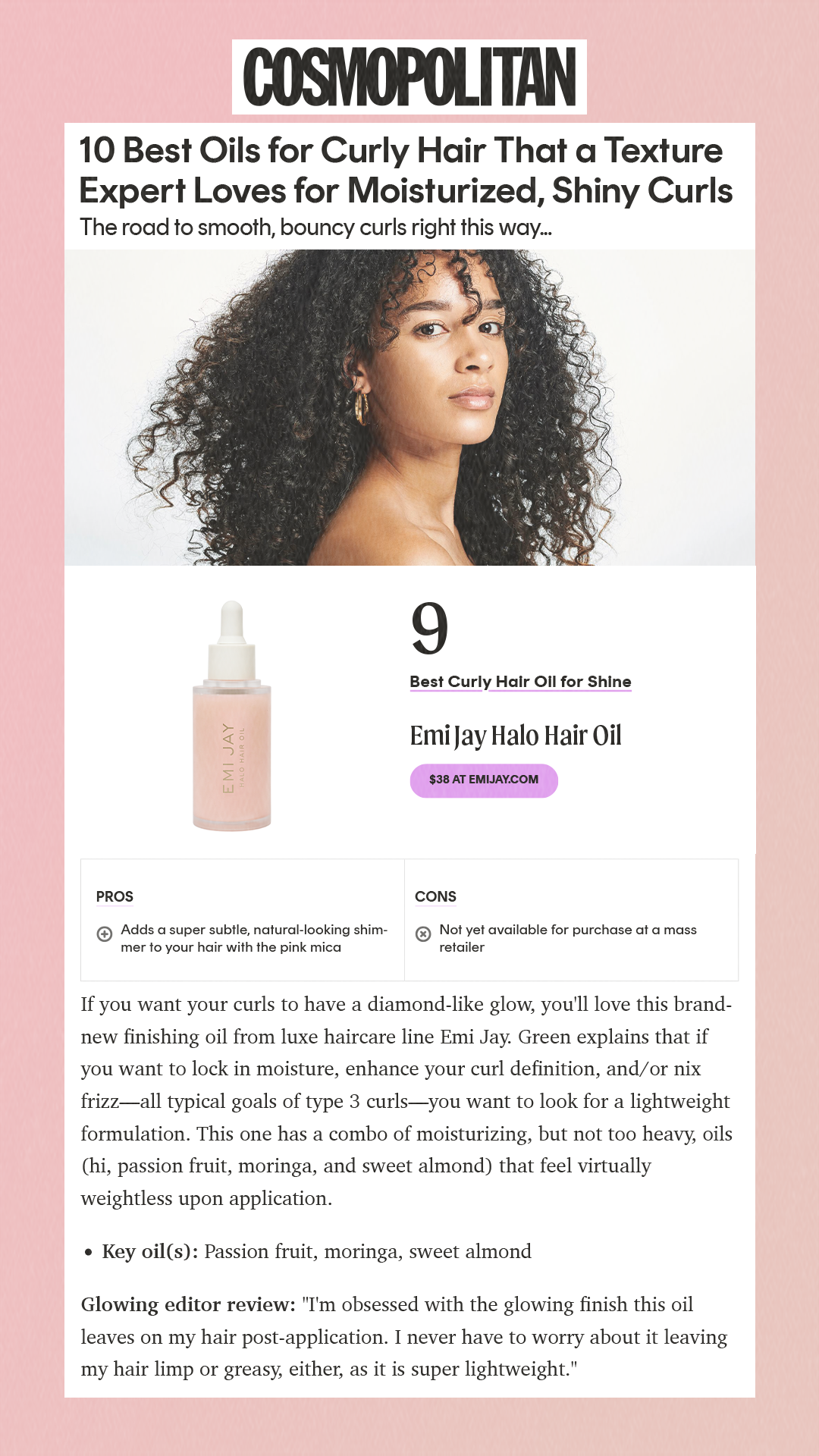 10 Best Oils for Curly Hair That a Texture Expert Loves for Moisturized, Shiny Curls The road to smooth, bouncy curls right this way...  9 Best Curly Hair Oil for Shine Emi Jay Halo Hair Oil $38 at emijay.com Pros Adds a super subtle, natural-looking shimmer to your hair with the pink mica Cons Not yet available for purchase at a mass retailer If you want your curls to have a diamond-like glow, you'll love this brand-new finishing oil from luxe haircare line Emi Jay. Green explains that if you want to lock in moisture, enhance your curl definition, and/or nix frizz—all typical goals of type 3 curls—you want to look for a lightweight formulation. This one has a combo of moisturizing, but not too heavy, oils (hi, passion fruit, moringa, and sweet almond) that feel virtually weightless upon application. Key oil(s): Passion fruit, moringa, sweet almond Glowing editor review: 