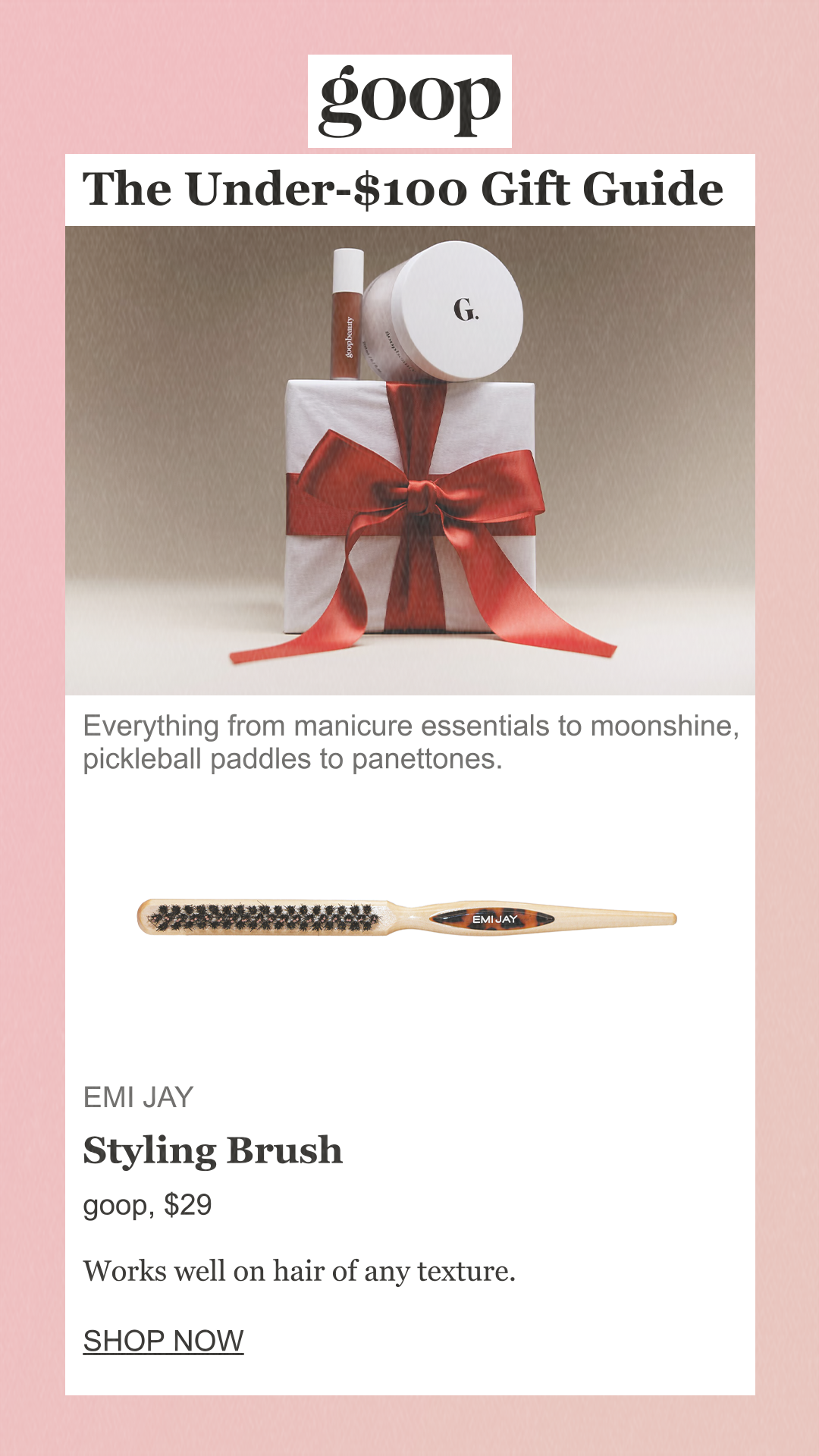 The Under-$100 Gift Guide Everything from manicure essentials to moonshine, pickleball paddles to panettones. Emi Jay Styling Brushgoop, $29 Works well on hair of any texture. SHOP NOW