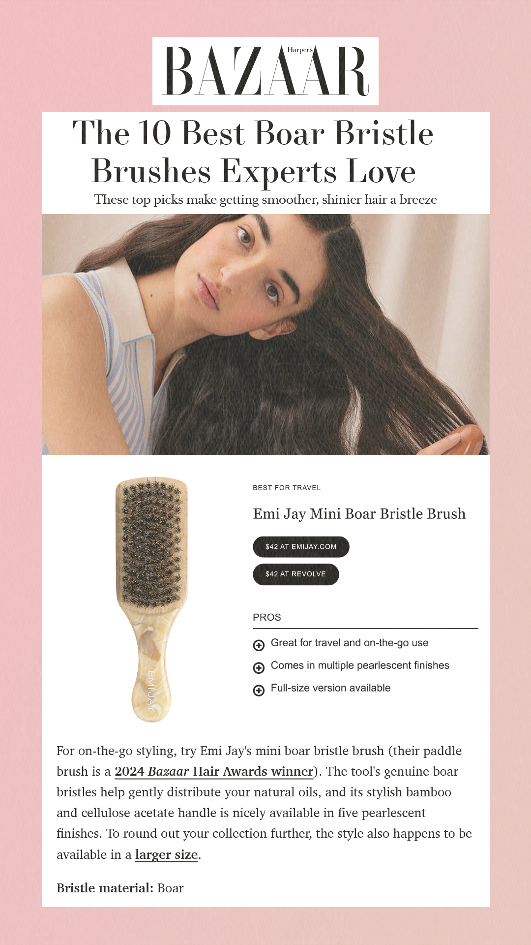 The 10 Best Boar Bristle Brushes Experts Love These top picks make getting smoother, shinier hair a breeze Best for Travel Emi Jay Mini Boar Bristle Brush$42 at emijay.com $42 at Revolve Pros Great for travel and on-the-go use Comes in multiple pearlescent finishes Full-size version available For on-the-go styling, try Emi Jay's mini boar bristle brush (their paddle brush is a 2024 Bazaar Hair Awards winner). The tool's genuine boar bristles help gently distribute your natural oils, and its stylish bamboo and cellulose acetate handle is nicely available in five pearlescent finishes. To round out your collection further, the style also happens to be available in a larger size. Bristle material: Boar