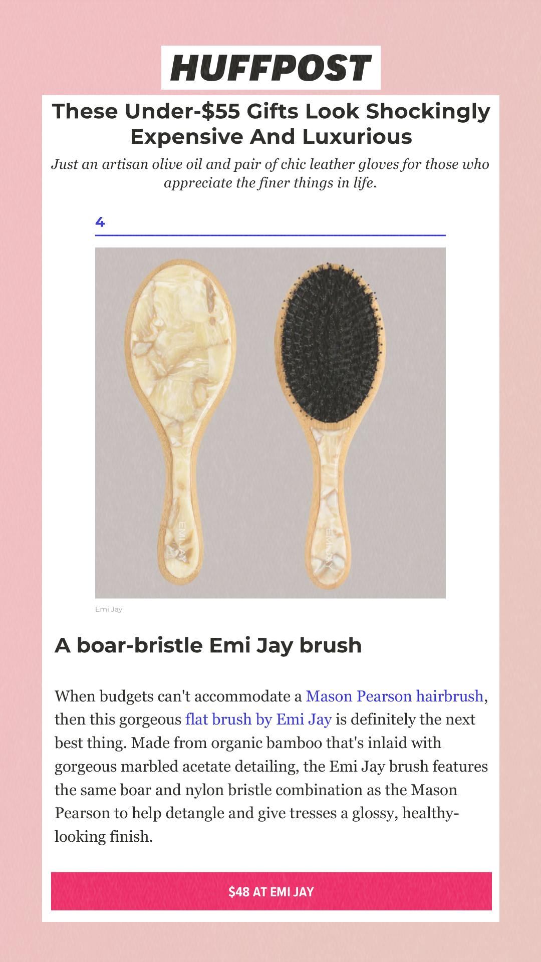 These Under-$55 Gifts Look Shockingly Expensive And Luxurious Just an artisan olive oil and pair of chic leather gloves for those who appreciate the finer things in life. 4Emi Jay A boar-bristle Emi Jay brush When budgets can't accommodate a Mason Pearson hairbrush, then this gorgeous flat brush by Emi Jay is definitely the next best thing. Made from organic bamboo that's inlaid with gorgeous marbled acetate detailing, the Emi Jay brush features the same boar and nylon bristle combination as the Mason Pearson to help detangle and give tresses a glossy, healthy-looking finish. $48 at Emi Jay