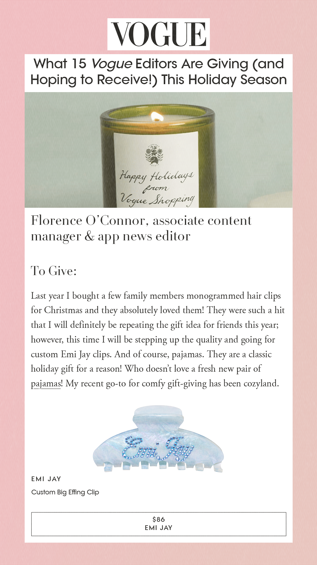 What 15 Vogue Editors Are Giving (and Hoping to Receive!) This Holiday Season Florence O’Connor, associate content manager & app news editorTo Give:Last year I bought a few family members monogrammed hair clips for Christmas and they absolutely loved them! They were such a hit that I will definitely be repeating the gift idea for friends this year; however, this time I will be stepping up the quality and going for custom Emi Jay clips. And of course, pajamas. They are a classic holiday gift for a reason! Who doesn’t love a fresh new pair of pajamas! My recent go-to for comfy gift-giving has been cozyland. Emi Jay Custom Big Effing Clip $86 EMI JAY