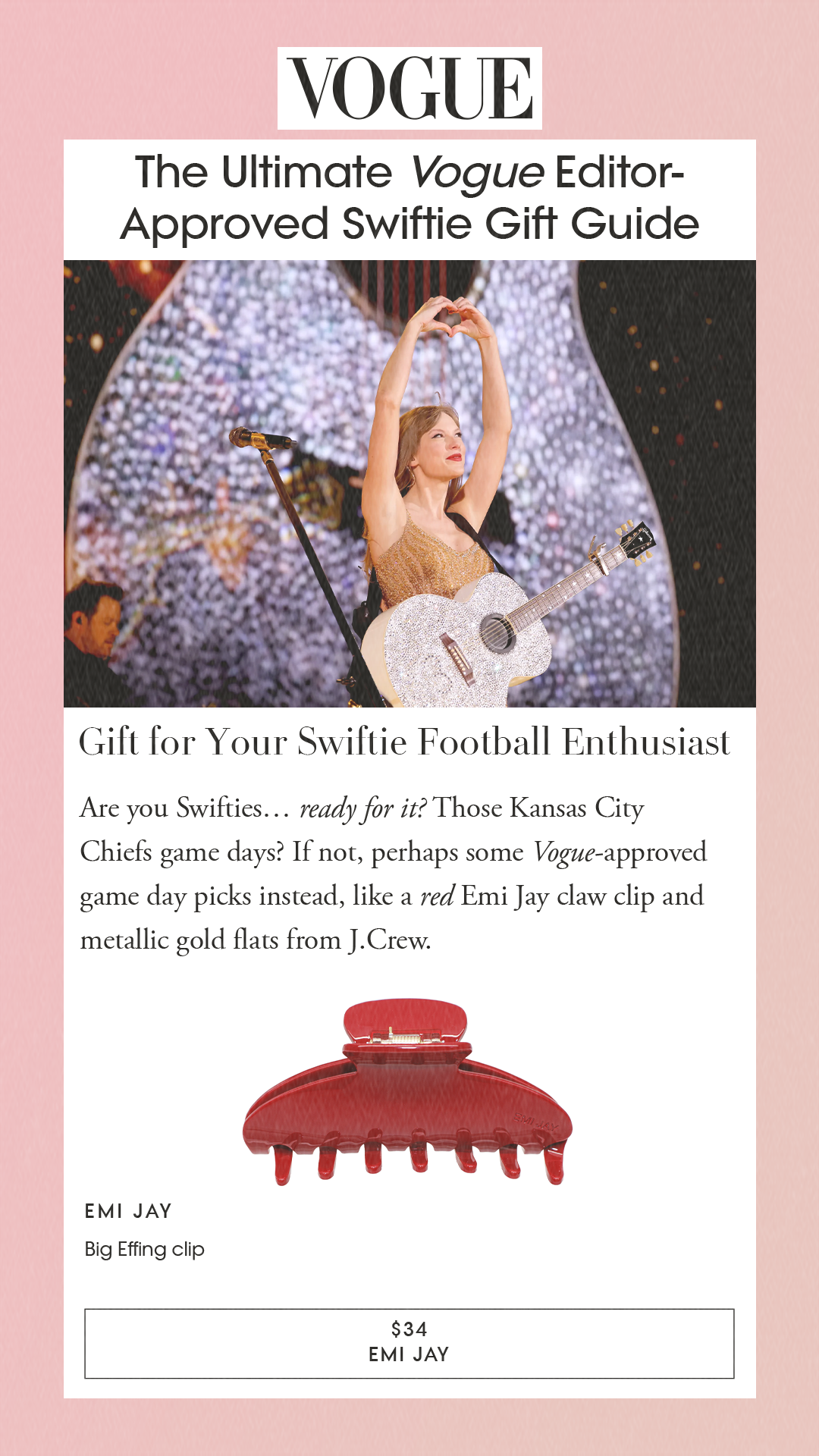 The Ultimate Vogue Editor-Approved Swiftie Gift Guide Gift for Your Swiftie Football Enthusiast Are you Swifties… ready for it? Those Kansas City Chiefs game days? If not, perhaps some Vogue-approved game day picks instead, like a red Emi Jay claw clip and metallic gold flats from J.Crew. Emi Jay Big Effing clip $34 EMI JAY