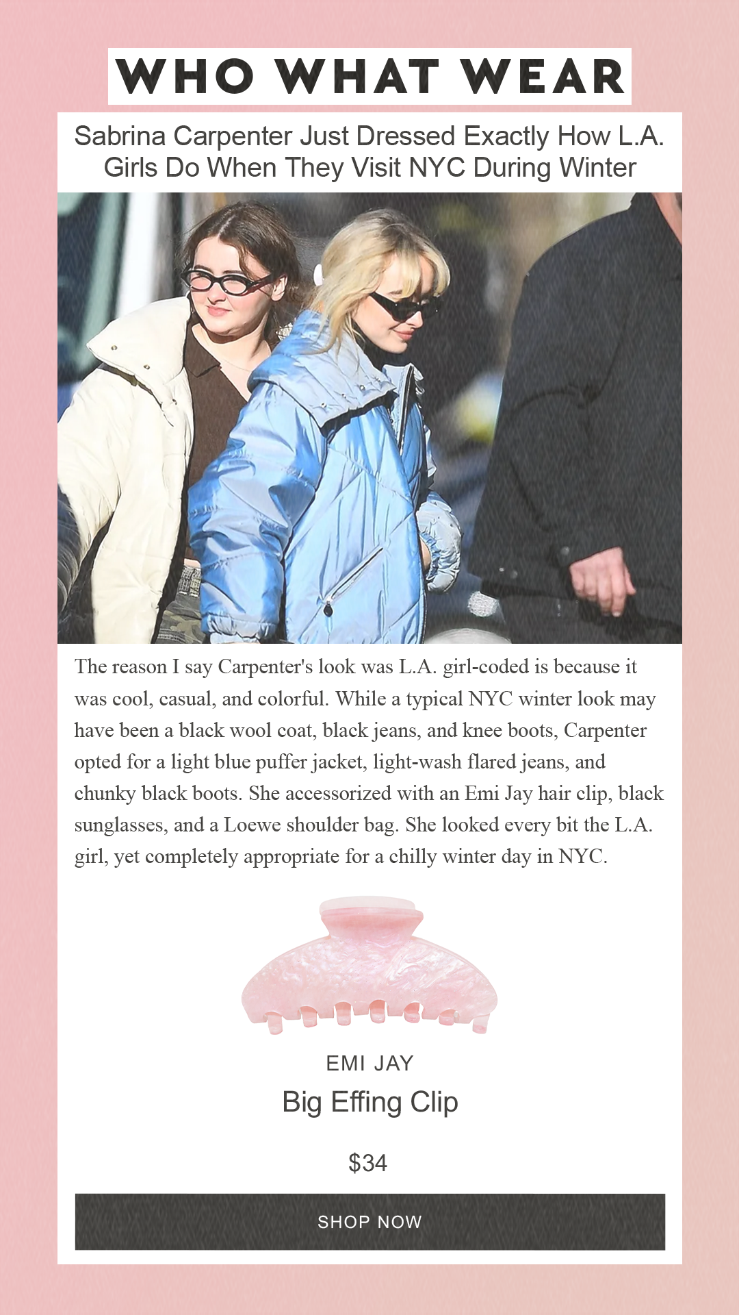 Sabrina Carpenter Just Dressed Exactly How L.A. Girls Do When They Visit NYC During Winter The reason I say Carpenter's look was L.A. girl-coded is because it was cool, casual, and colorful. While a typical NYC winter look may have been a black wool coat, black jeans, and knee boots, Carpenter opted for a light blue puffer jacket, light-wash flared jeans, and chunky black boots. She accessorized with an Emi Jay hair clip, black sunglasses, and a Loewe shoulder bag. She looked every bit the L.A. girl, yet completely appropriate for a chilly winter day in NYC. Emi Jay Big Effing Clip $34 SHOP NOW